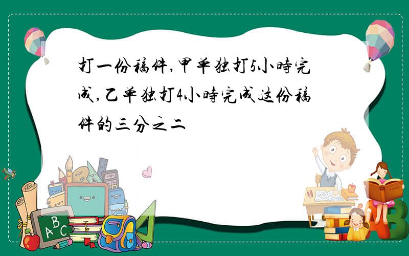 打一份稿件,甲单独打5小时完成,乙单独打4小时完成这份稿件的三分之二