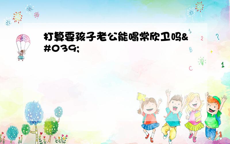 打算要孩子老公能喝常欣卫吗&#039;