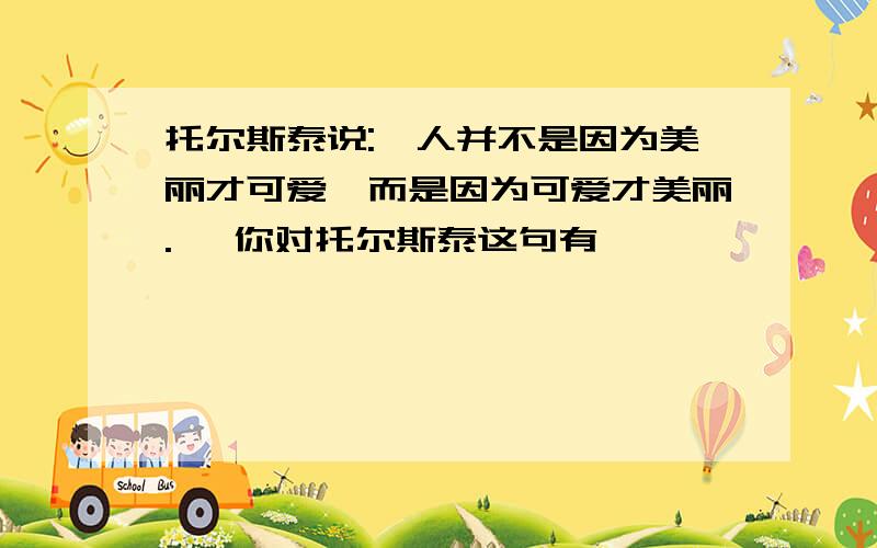 托尔斯泰说:"人并不是因为美丽才可爱,而是因为可爱才美丽." 你对托尔斯泰这句有