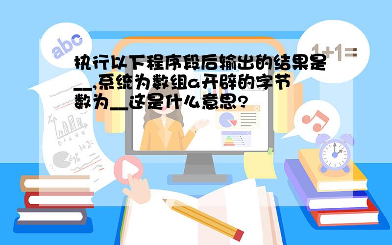 执行以下程序段后输出的结果是__,系统为数组a开辟的字节数为__这是什么意思?