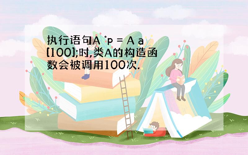 执行语句A *p = A a[100];时,类A的构造函数会被调用100次.