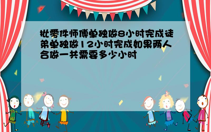 批零件师傅单独做8小时完成徒弟单独做12小时完成如果两人合做一共需要多少小时