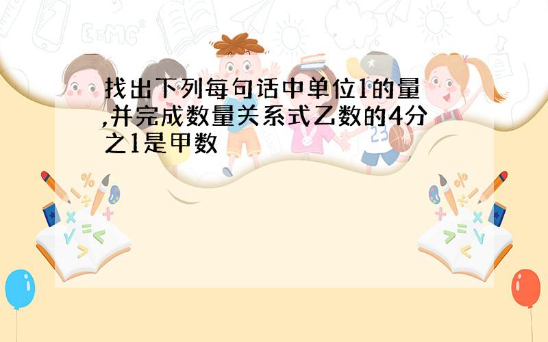 找出下列每句话中单位1的量 ,并完成数量关系式乙数的4分之1是甲数