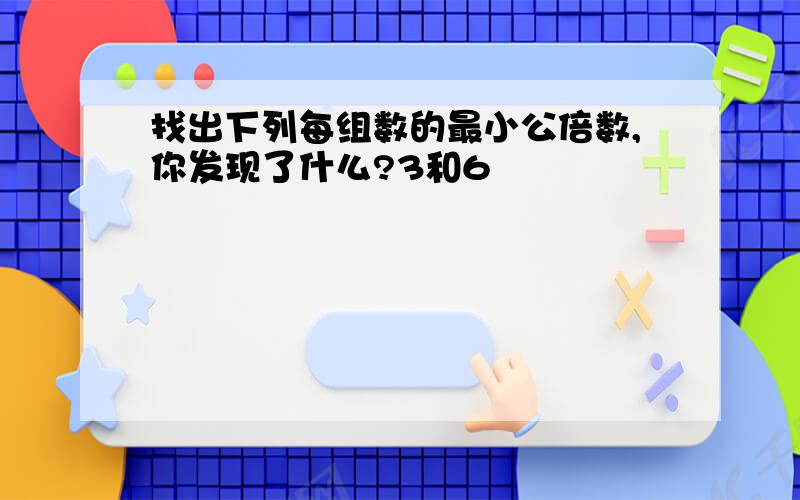 找出下列每组数的最小公倍数,你发现了什么?3和6