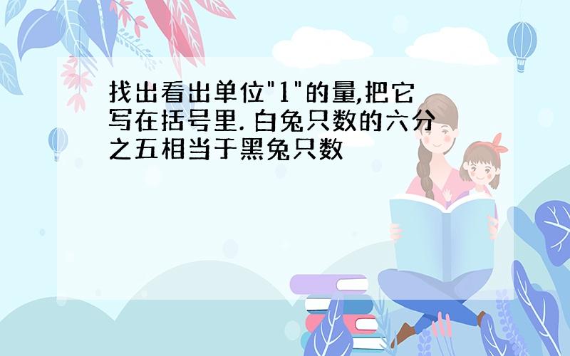 找出看出单位"1"的量,把它写在括号里. 白兔只数的六分之五相当于黑兔只数