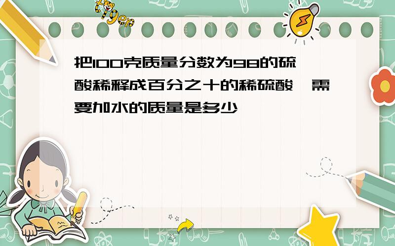 把100克质量分数为98的硫酸稀释成百分之十的稀硫酸,需要加水的质量是多少