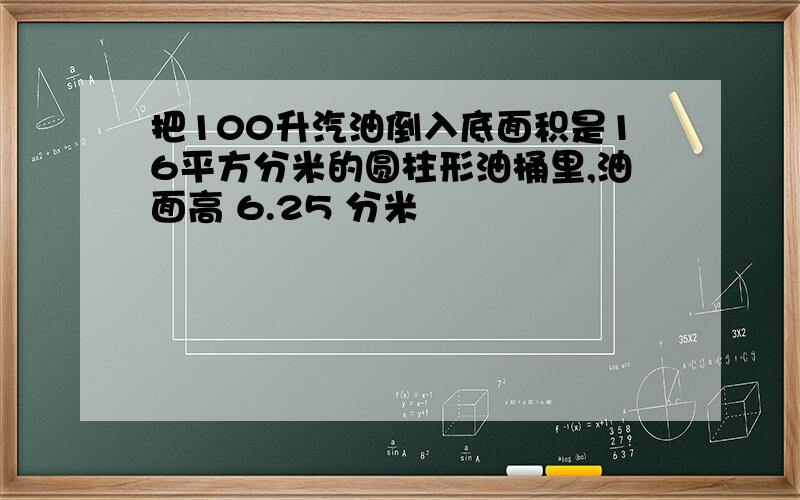 把100升汽油倒入底面积是16平方分米的圆柱形油桶里,油面高 6.25 分米