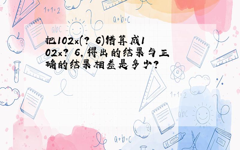 把102×(? 6)错算成102×? 6,得出的结果与正确的结果相差是多少?