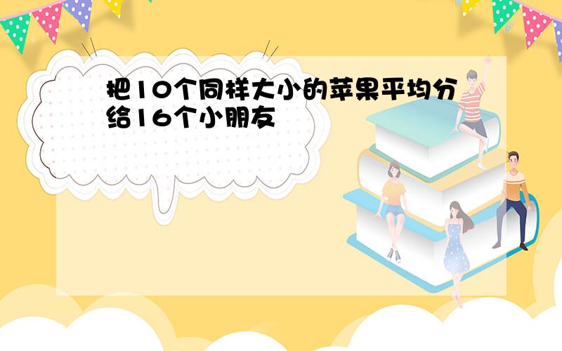 把10个同样大小的苹果平均分给16个小朋友