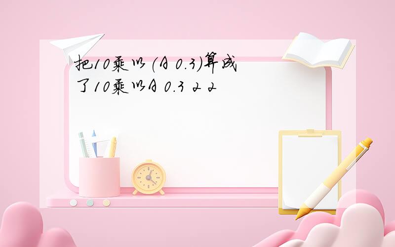 把10乘以(A 0.3)算成了10乘以A 0.3 2 2