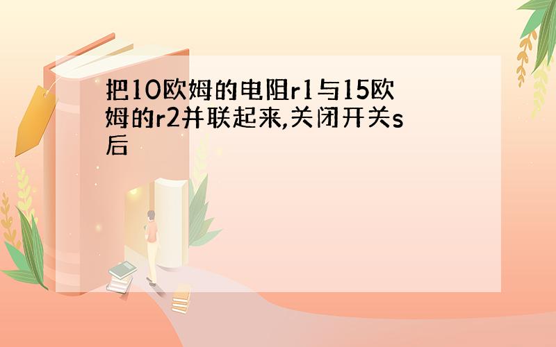 把10欧姆的电阻r1与15欧姆的r2并联起来,关闭开关s后