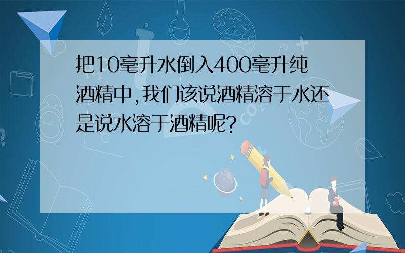 把10毫升水倒入400毫升纯酒精中,我们该说酒精溶于水还是说水溶于酒精呢?