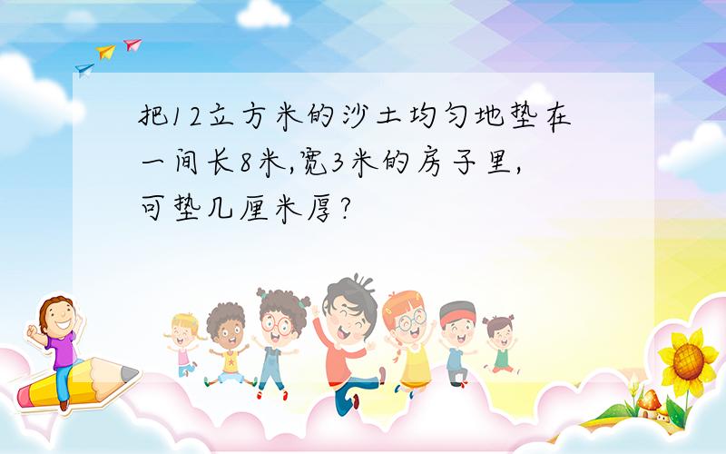 把12立方米的沙土均匀地垫在一间长8米,宽3米的房子里,可垫几厘米厚?