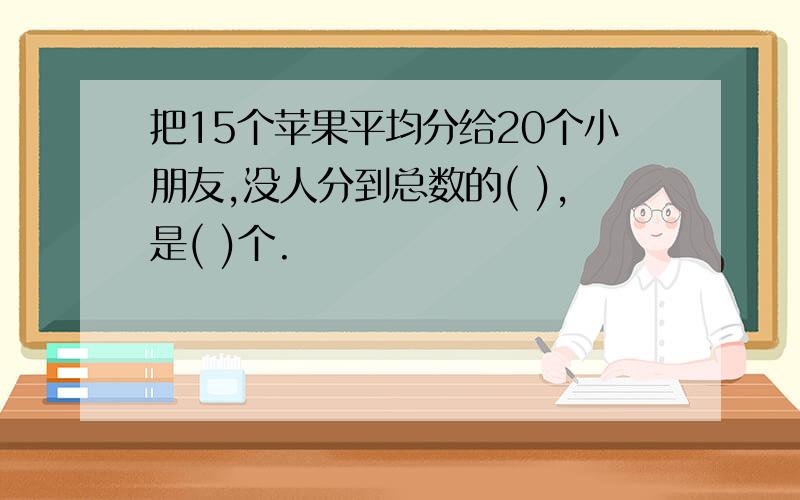 把15个苹果平均分给20个小朋友,没人分到总数的( ),是( )个.