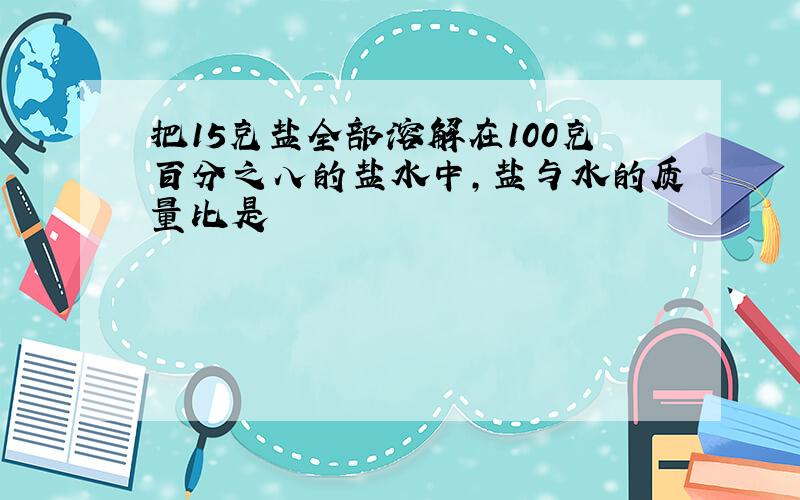 把15克盐全部溶解在100克百分之八的盐水中,盐与水的质量比是