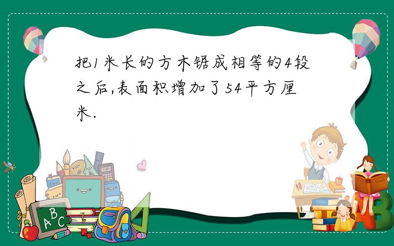 把1米长的方木锯成相等的4段之后,表面积增加了54平方厘米.