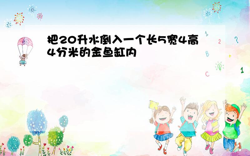 把20升水倒入一个长5宽4高4分米的金鱼缸内