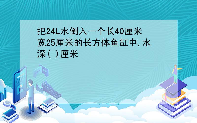 把24L水倒入一个长40厘米宽25厘米的长方体鱼缸中,水深( )厘米