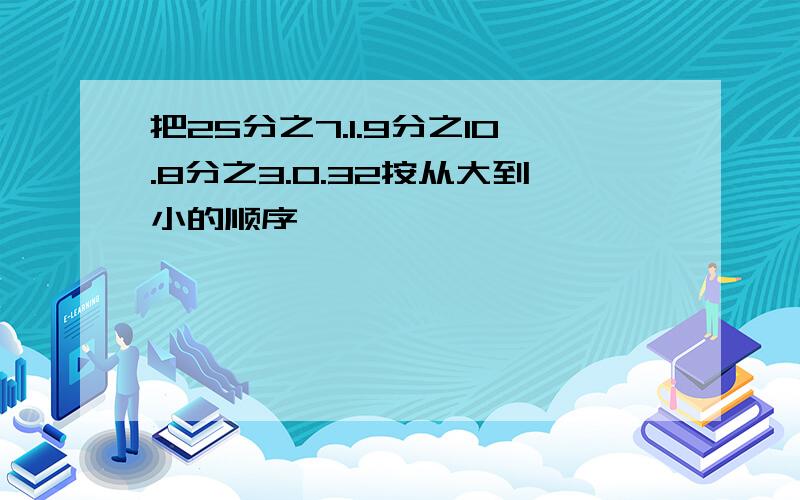 把25分之7.1.9分之10.8分之3.0.32按从大到小的顺序