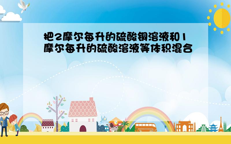 把2摩尔每升的硫酸铜溶液和1摩尔每升的硫酸溶液等体积混合