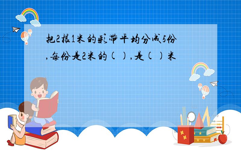 把2根1米的彩带平均分成5份,每份是2米的(),是()米