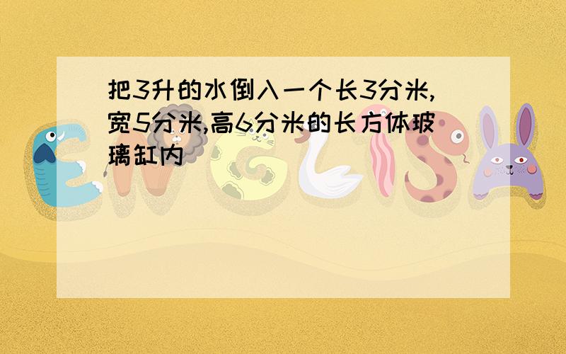 把3升的水倒入一个长3分米,宽5分米,高6分米的长方体玻璃缸内