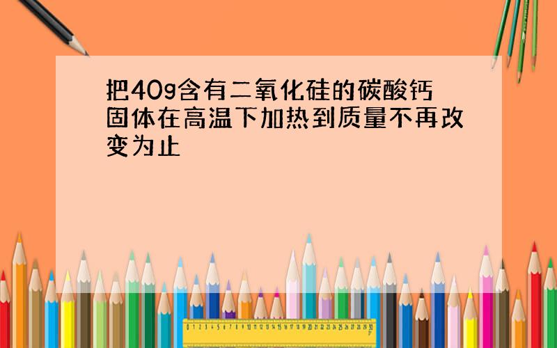 把40g含有二氧化硅的碳酸钙固体在高温下加热到质量不再改变为止