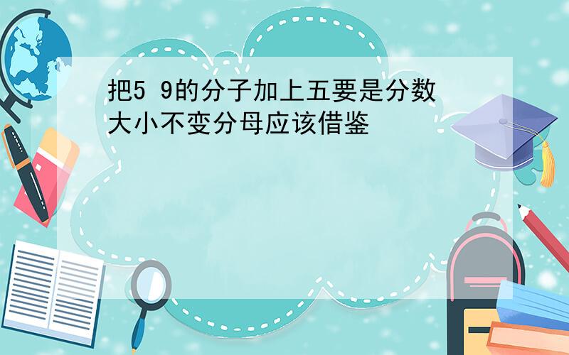 把5 9的分子加上五要是分数大小不变分母应该借鉴