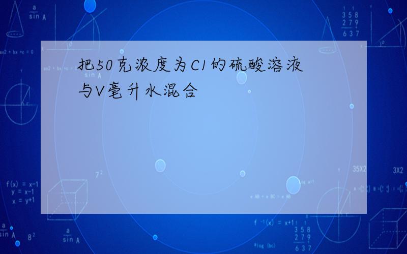 把50克浓度为C1的硫酸溶液与V毫升水混合