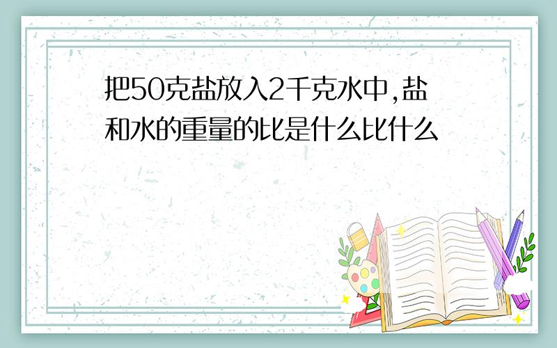 把50克盐放入2千克水中,盐和水的重量的比是什么比什么