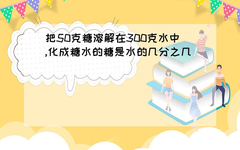 把50克糖溶解在300克水中,化成糖水的糖是水的几分之几