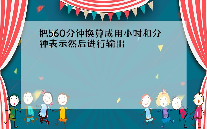 把560分钟换算成用小时和分钟表示然后进行输出