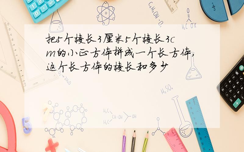 把5个棱长3厘米5个棱长3cm的小正方体拼成一个长方体,这个长方体的棱长和多少