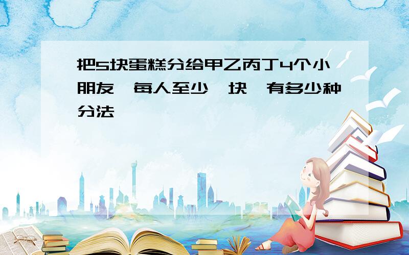 把5块蛋糕分给甲乙丙丁4个小朋友,每人至少一块,有多少种分法