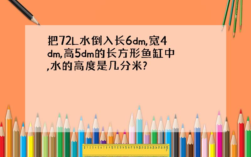 把72L水倒入长6dm,宽4dm,高5dm的长方形鱼缸中,水的高度是几分米?