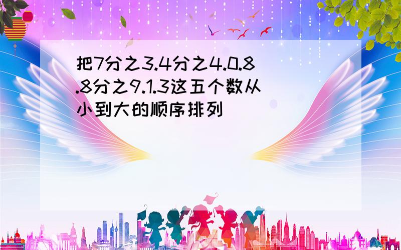 把7分之3.4分之4.0.8.8分之9.1.3这五个数从小到大的顺序排列