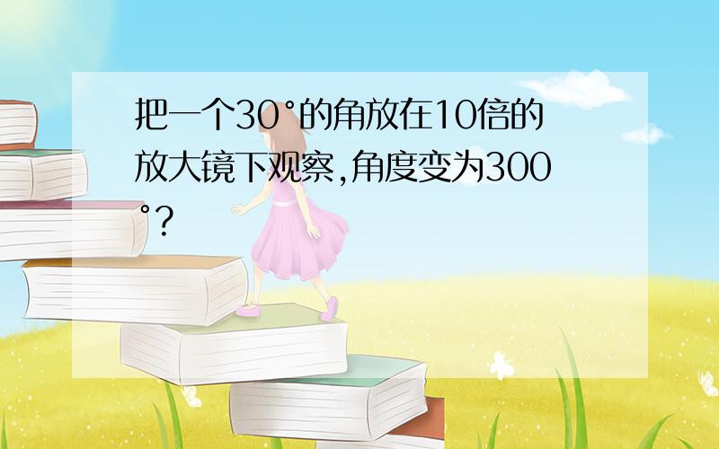 把一个30°的角放在10倍的放大镜下观察,角度变为300°?