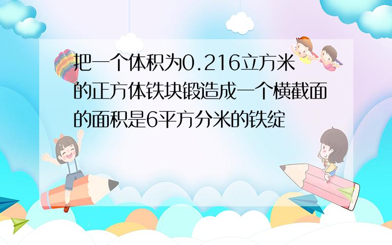 把一个体积为0.216立方米的正方体铁块锻造成一个横截面的面积是6平方分米的铁绽