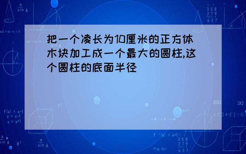 把一个凌长为10厘米的正方体木块加工成一个最大的圆柱,这个圆柱的底面半径