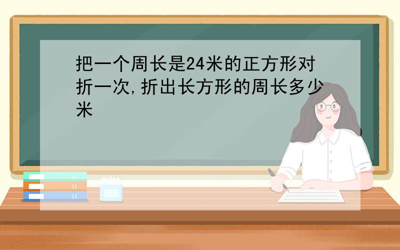 把一个周长是24米的正方形对折一次,折出长方形的周长多少米