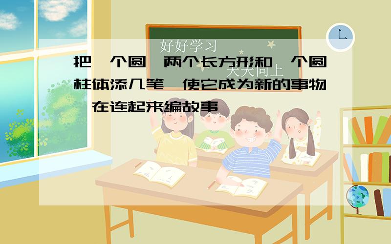 把一个圆,两个长方形和一个圆柱体添几笔,使它成为新的事物,在连起来编故事