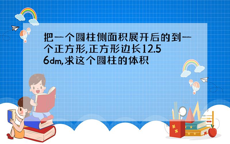 把一个圆柱侧面积展开后的到一个正方形,正方形边长12.56dm,求这个圆柱的体积