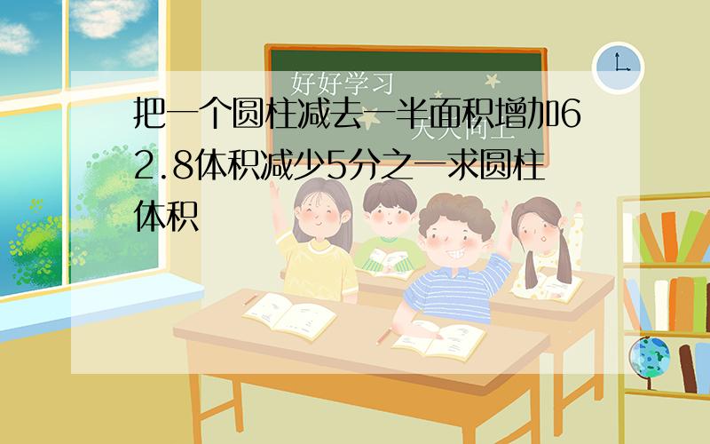 把一个圆柱减去一半面积增加62.8体积减少5分之一求圆柱体积