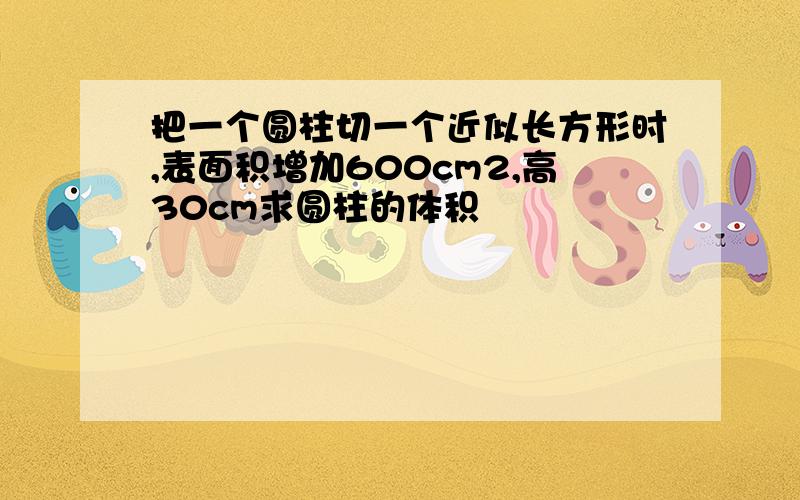 把一个圆柱切一个近似长方形时,表面积增加600cm2,高30cm求圆柱的体积