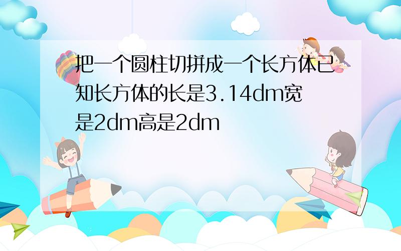 把一个圆柱切拼成一个长方体已知长方体的长是3.14dm宽是2dm高是2dm