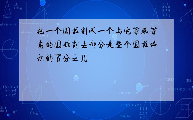 把一个圆柱削成一个与它等底等高的圆锥削去部分是整个圆柱体积的百分之几