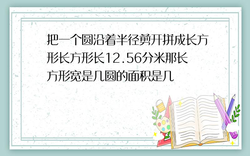 把一个圆沿着半径剪开拼成长方形长方形长12.56分米那长方形宽是几圆的面积是几