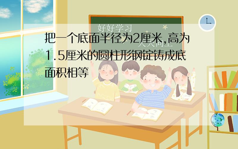 把一个底面半径为2厘米,高为1.5厘米的圆柱形钢锭铸成底面积相等