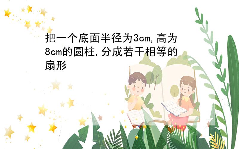 把一个底面半径为3cm,高为8cm的圆柱,分成若干相等的扇形