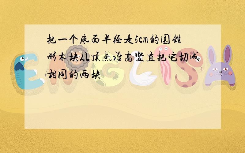 把一个底面半径是5cm的圆锥形木块从顶点沿高竖直把它切成相同的两块